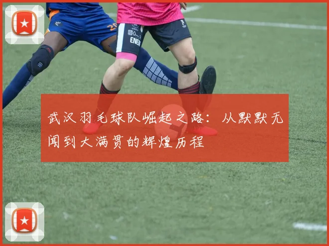 武汉羽毛球队崛起之路：从默默无闻到大满贯的辉煌历程