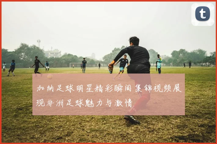 加纳足球明星精彩瞬间集锦视频展现非洲足球魅力与激情