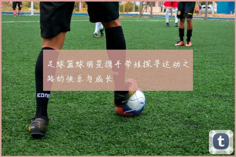 足球篮球明星携手带娃探寻运动之路的快乐与成长