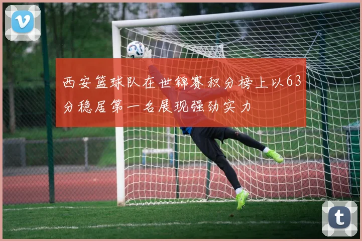 西安篮球队在世锦赛积分榜上以63分稳居第一名展现强劲实力