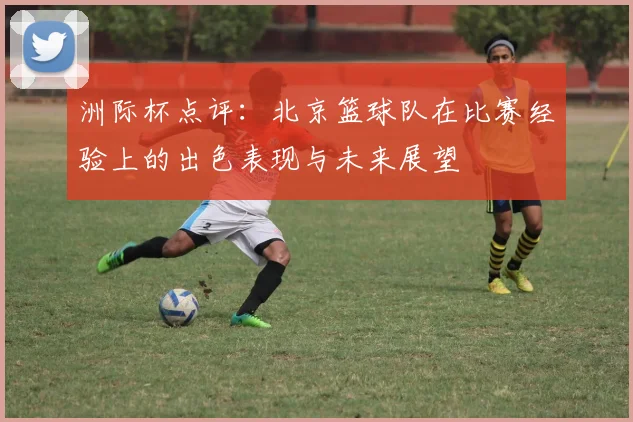 洲际杯点评：北京篮球队在比赛经验上的出色表现与未来展望