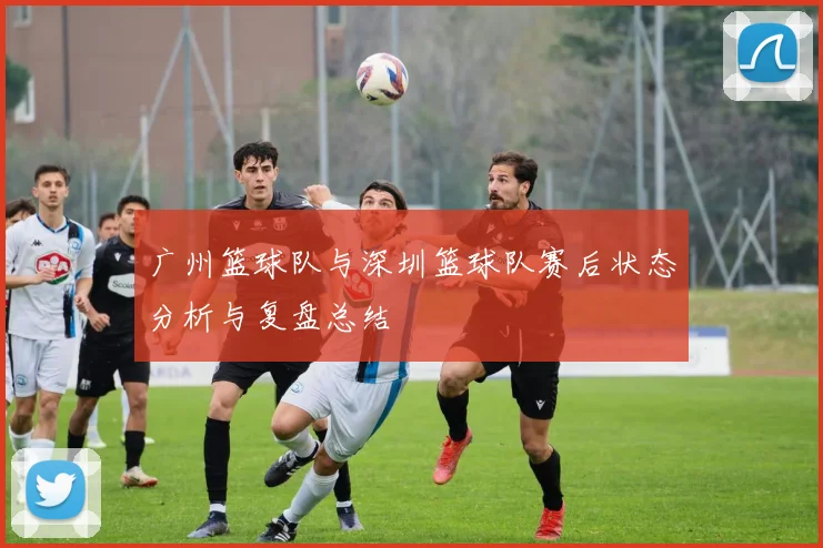 广州篮球队与深圳篮球队赛后状态分析与复盘总结