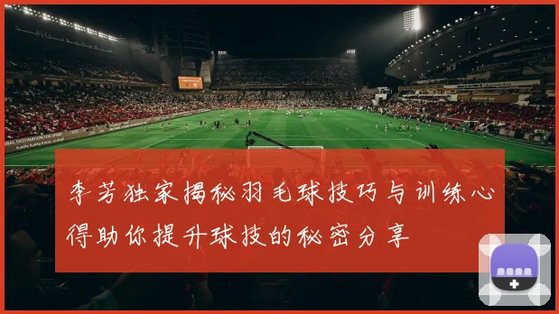 李芳独家揭秘羽毛球技巧与训练心得助你提升球技的秘密分享
