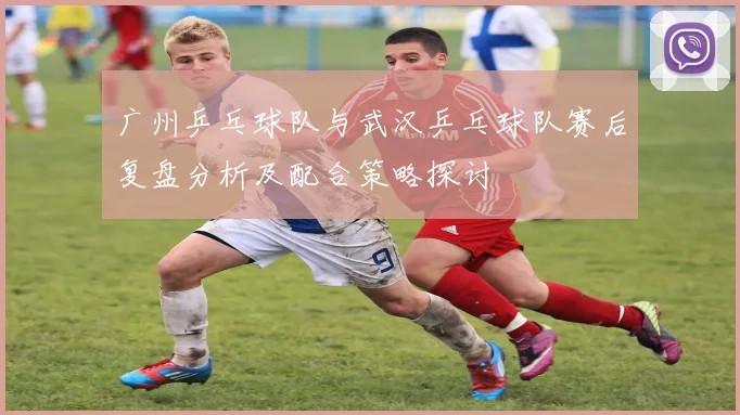 广州乒乓球队与武汉乒乓球队赛后复盘分析及配合策略探讨