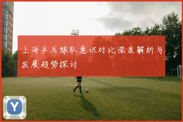 上海乒乓球队意识对比深度解析与发展趋势探讨