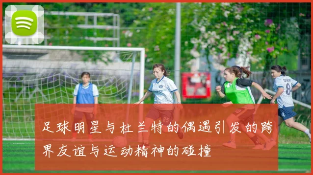 足球明星与杜兰特的偶遇引发的跨界友谊与运动精神的碰撞