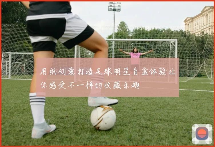 用纸创意打造足球明星盲盒体验让你感受不一样的收藏乐趣