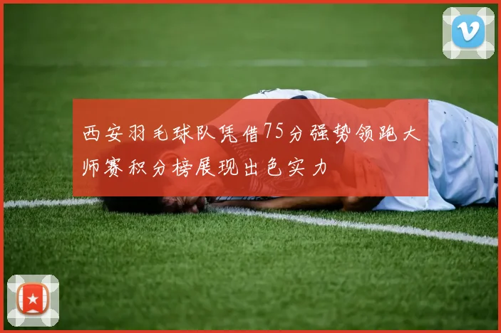 西安羽毛球队凭借75分强势领跑大师赛积分榜展现出色实力