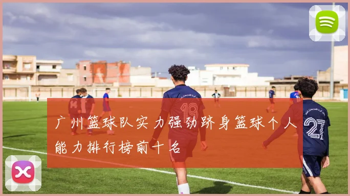 广州篮球队实力强劲跻身篮球个人能力排行榜前十名