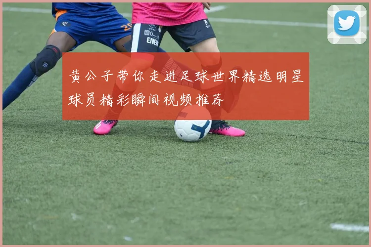 黄公子带你走进足球世界精选明星球员精彩瞬间视频推荐