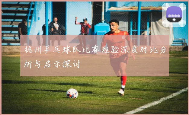 杭州乒乓球队比赛经验深度对比分析与启示探讨