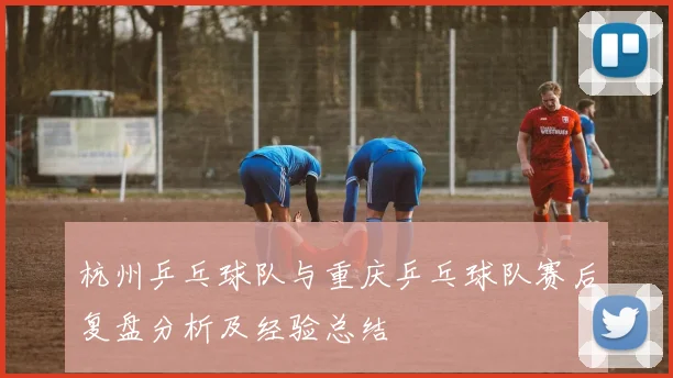 杭州乒乓球队与重庆乒乓球队赛后复盘分析及经验总结