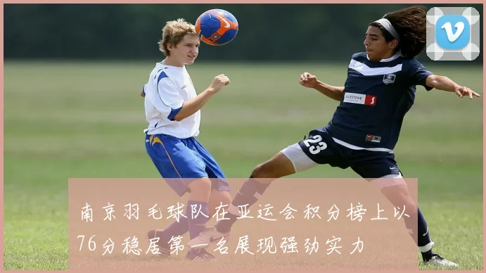 南京羽毛球队在亚运会积分榜上以76分稳居第一名展现强劲实力