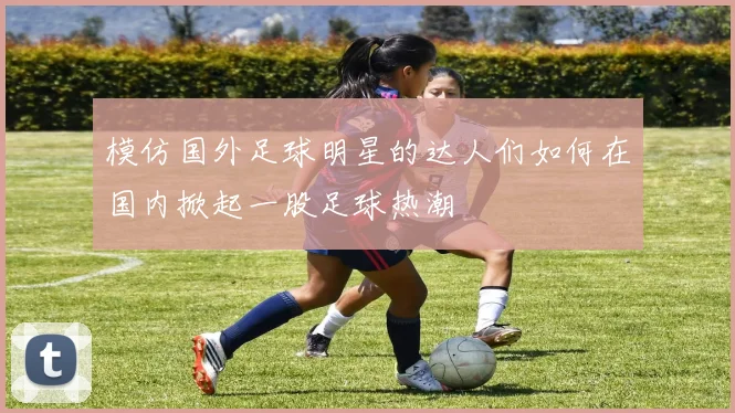 模仿国外足球明星的达人们如何在国内掀起一股足球热潮
