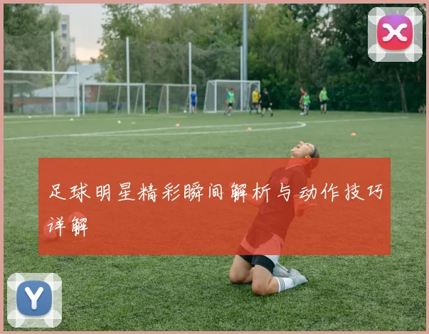 足球明星精彩瞬间解析与动作技巧详解
