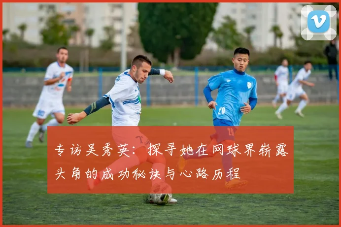 专访吴秀英：探寻她在网球界崭露头角的成功秘诀与心路历程