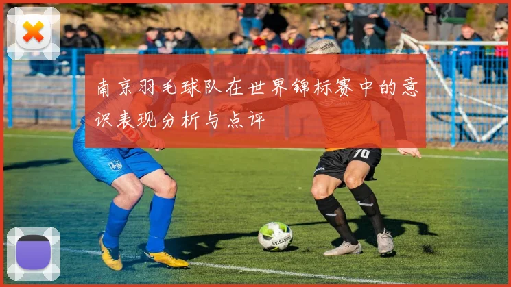 南京羽毛球队在世界锦标赛中的意识表现分析与点评