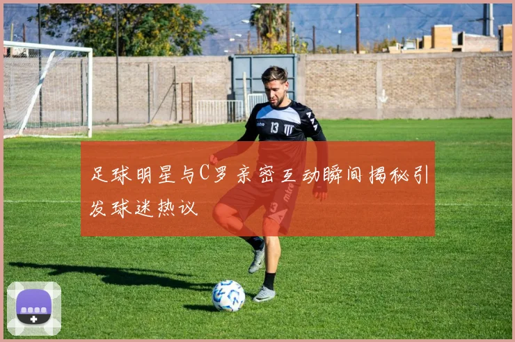 足球明星与C罗亲密互动瞬间揭秘引发球迷热议