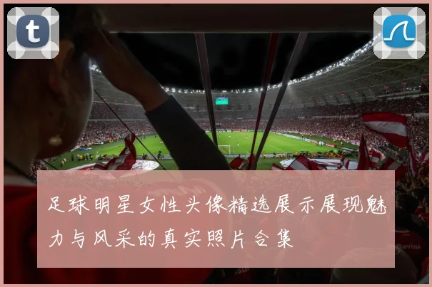 足球明星女性头像精选展示展现魅力与风采的真实照片合集