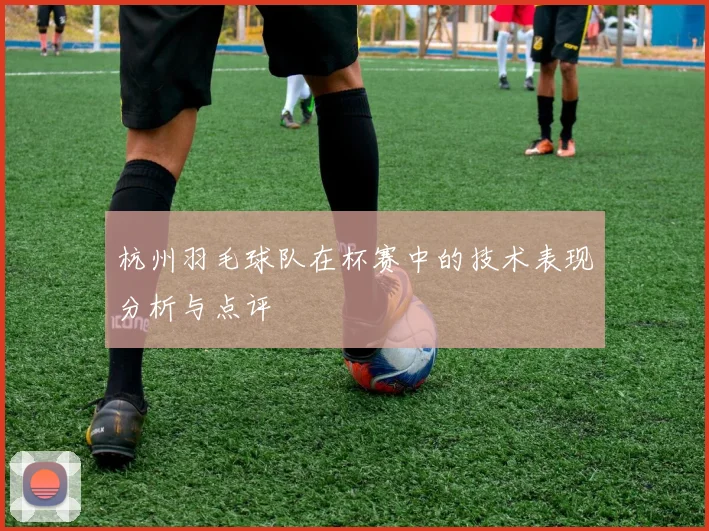 杭州羽毛球队在杯赛中的技术表现分析与点评