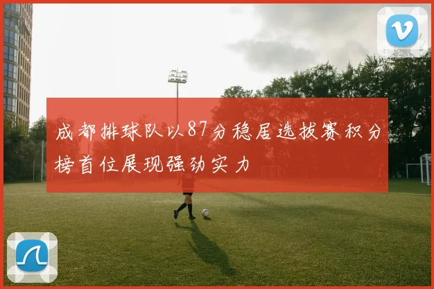成都排球队以87分稳居选拔赛积分榜首位展现强劲实力